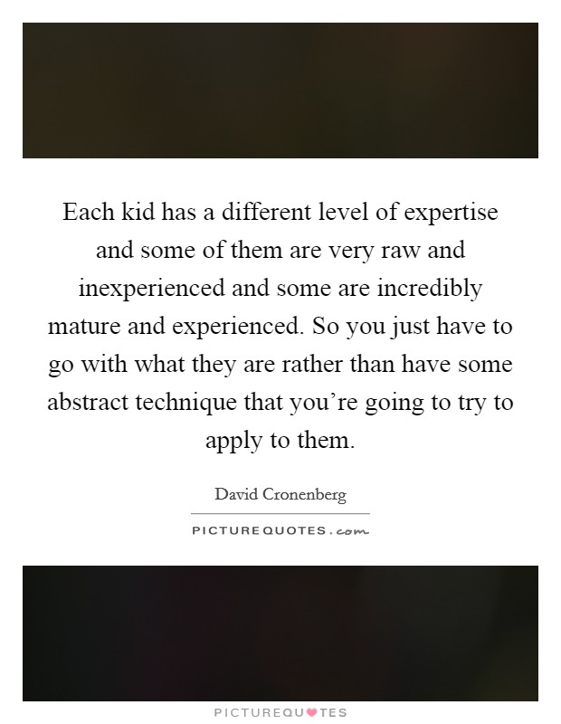 Each kid has a different level of expertise and some of them are very raw and inexperienced and some are incredibly mature and experienced. So you just have to go with what they are rather than have some abstract technique that you're going to try to apply to them. Picture Quote #1