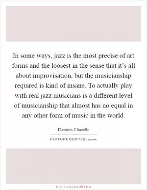 In some ways, jazz is the most precise of art forms and the loosest in the sense that it’s all about improvisation, but the musicianship required is kind of insane. To actually play with real jazz musicians is a different level of musicianship that almost has no equal in any other form of music in the world Picture Quote #1