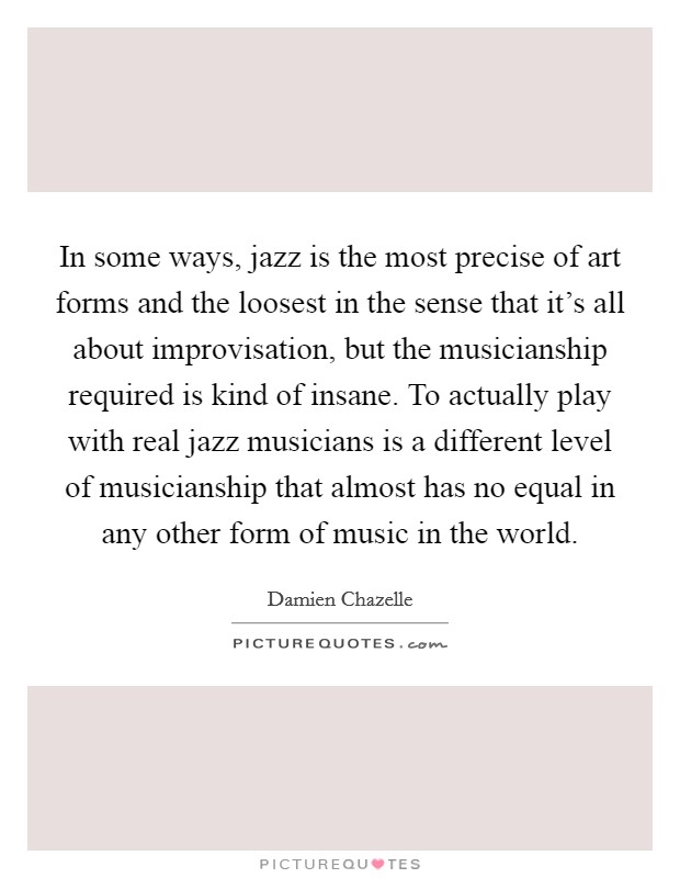 In some ways, jazz is the most precise of art forms and the loosest in the sense that it's all about improvisation, but the musicianship required is kind of insane. To actually play with real jazz musicians is a different level of musicianship that almost has no equal in any other form of music in the world. Picture Quote #1