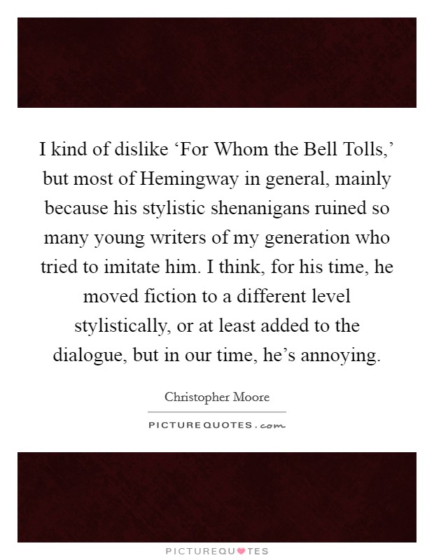 I kind of dislike ‘For Whom the Bell Tolls,' but most of Hemingway in general, mainly because his stylistic shenanigans ruined so many young writers of my generation who tried to imitate him. I think, for his time, he moved fiction to a different level stylistically, or at least added to the dialogue, but in our time, he's annoying. Picture Quote #1