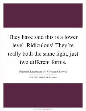 They have said this is a lower level. Ridiculous! They’re really both the same light, just two different forms Picture Quote #1