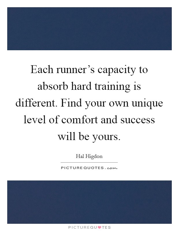 Each runner's capacity to absorb hard training is different. Find your own unique level of comfort and success will be yours. Picture Quote #1