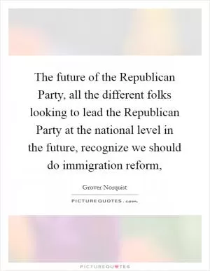 The future of the Republican Party, all the different folks looking to lead the Republican Party at the national level in the future, recognize we should do immigration reform, Picture Quote #1