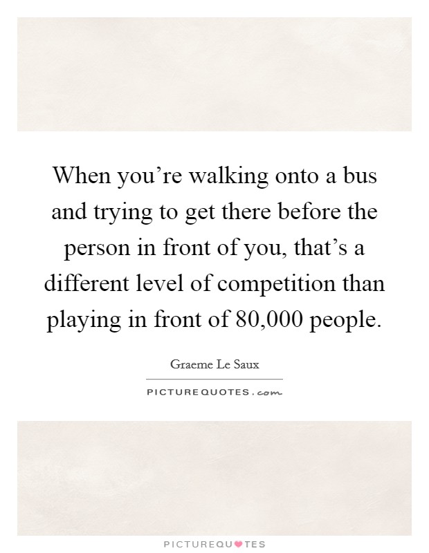 When you're walking onto a bus and trying to get there before the person in front of you, that's a different level of competition than playing in front of 80,000 people. Picture Quote #1