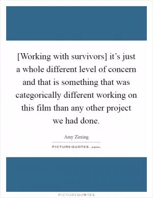[Working with survivors] it’s just a whole different level of concern and that is something that was categorically different working on this film than any other project we had done Picture Quote #1
