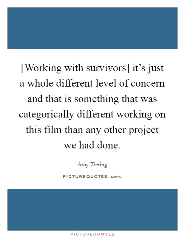 [Working with survivors] it's just a whole different level of concern and that is something that was categorically different working on this film than any other project we had done. Picture Quote #1