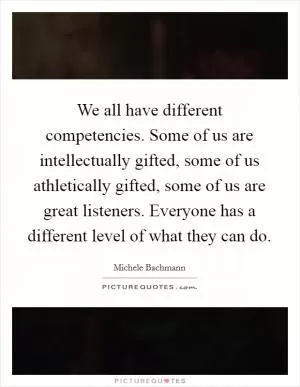 We all have different competencies. Some of us are intellectually gifted, some of us athletically gifted, some of us are great listeners. Everyone has a different level of what they can do Picture Quote #1