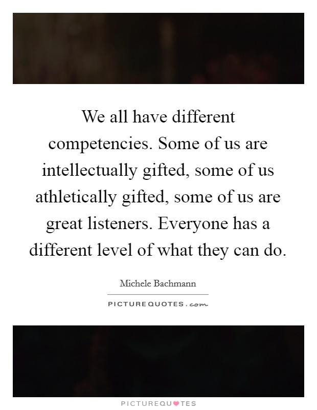 We all have different competencies. Some of us are intellectually gifted, some of us athletically gifted, some of us are great listeners. Everyone has a different level of what they can do. Picture Quote #1