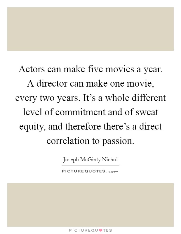 Actors can make five movies a year. A director can make one movie, every two years. It's a whole different level of commitment and of sweat equity, and therefore there's a direct correlation to passion. Picture Quote #1