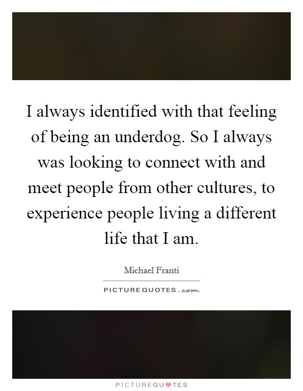 I always identified with that feeling of being an underdog. So I always was looking to connect with and meet people from other cultures, to experience people living a different life that I am Picture Quote #1