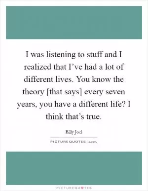 I was listening to stuff and I realized that I’ve had a lot of different lives. You know the theory [that says] every seven years, you have a different life? I think that’s true Picture Quote #1