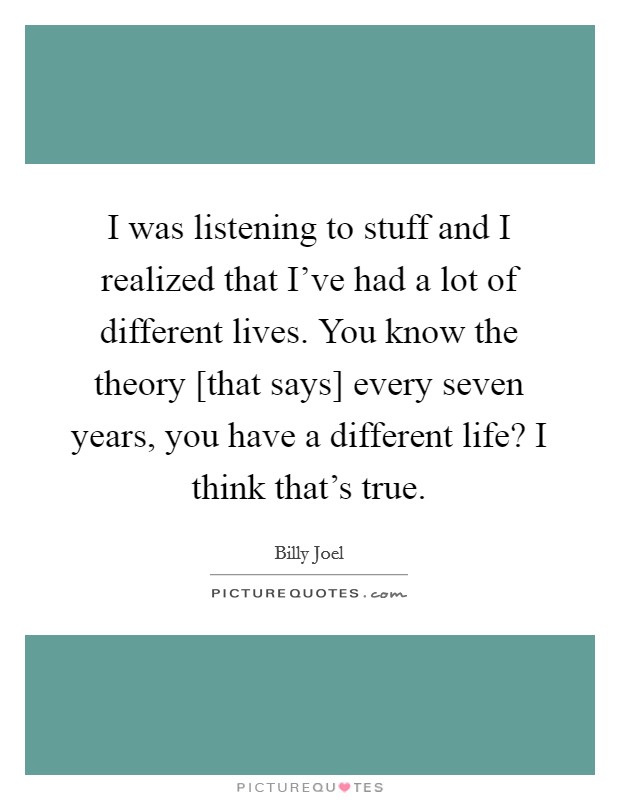 I was listening to stuff and I realized that I've had a lot of different lives. You know the theory [that says] every seven years, you have a different life? I think that's true. Picture Quote #1