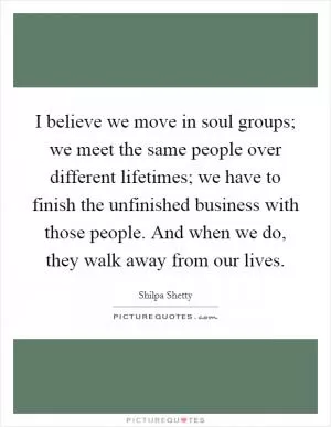 I believe we move in soul groups; we meet the same people over different lifetimes; we have to finish the unfinished business with those people. And when we do, they walk away from our lives Picture Quote #1