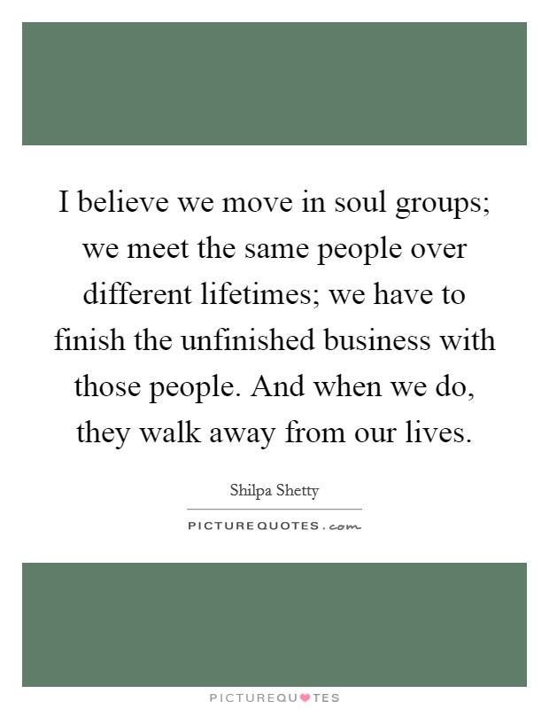 I believe we move in soul groups; we meet the same people over different lifetimes; we have to finish the unfinished business with those people. And when we do, they walk away from our lives. Picture Quote #1