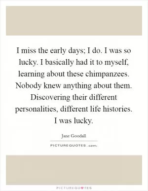 I miss the early days; I do. I was so lucky. I basically had it to myself, learning about these chimpanzees. Nobody knew anything about them. Discovering their different personalities, different life histories. I was lucky Picture Quote #1