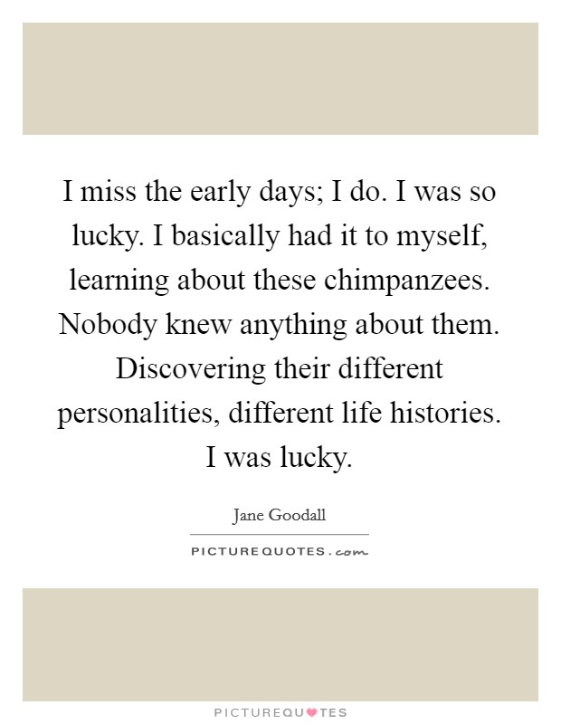 I miss the early days; I do. I was so lucky. I basically had it to myself, learning about these chimpanzees. Nobody knew anything about them. Discovering their different personalities, different life histories. I was lucky. Picture Quote #1