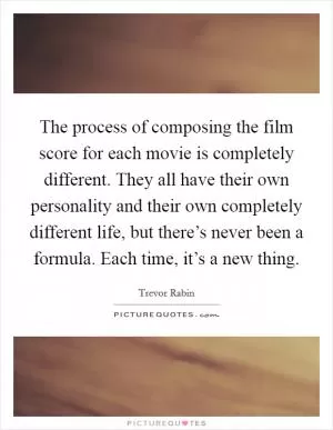 The process of composing the film score for each movie is completely different. They all have their own personality and their own completely different life, but there’s never been a formula. Each time, it’s a new thing Picture Quote #1