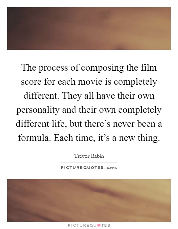 The process of composing the film score for each movie is completely different. They all have their own personality and their own completely different life, but there's never been a formula. Each time, it's a new thing. Picture Quote #1