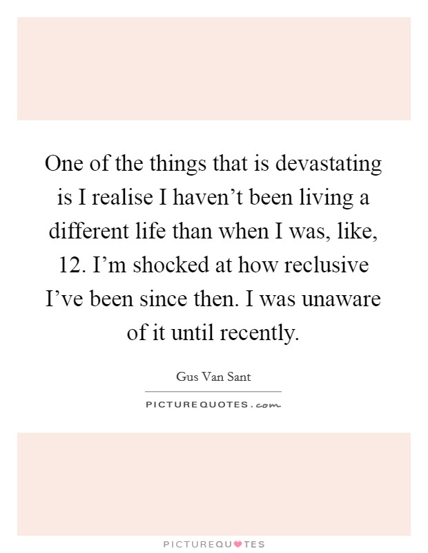 One of the things that is devastating is I realise I haven't been living a different life than when I was, like, 12. I'm shocked at how reclusive I've been since then. I was unaware of it until recently. Picture Quote #1