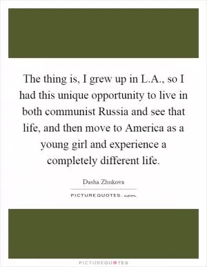The thing is, I grew up in L.A., so I had this unique opportunity to live in both communist Russia and see that life, and then move to America as a young girl and experience a completely different life Picture Quote #1