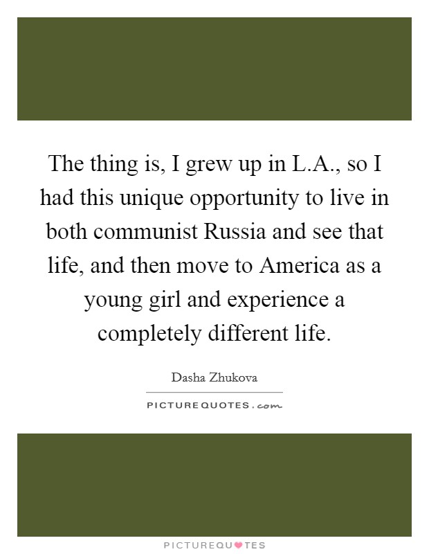The thing is, I grew up in L.A., so I had this unique opportunity to live in both communist Russia and see that life, and then move to America as a young girl and experience a completely different life. Picture Quote #1
