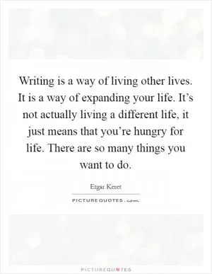 Writing is a way of living other lives. It is a way of expanding your life. It’s not actually living a different life, it just means that you’re hungry for life. There are so many things you want to do Picture Quote #1