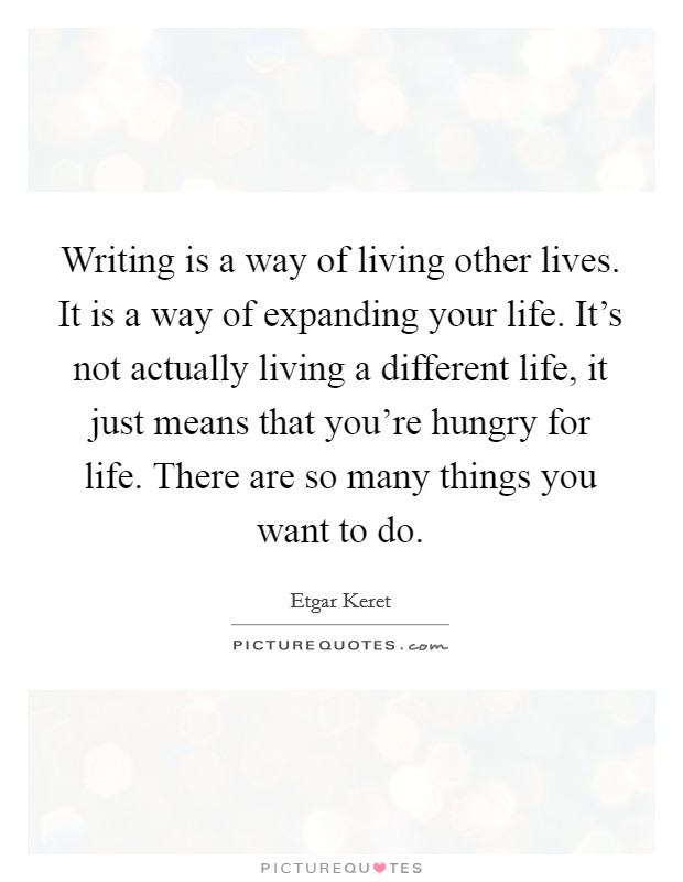 Writing is a way of living other lives. It is a way of expanding your life. It's not actually living a different life, it just means that you're hungry for life. There are so many things you want to do. Picture Quote #1