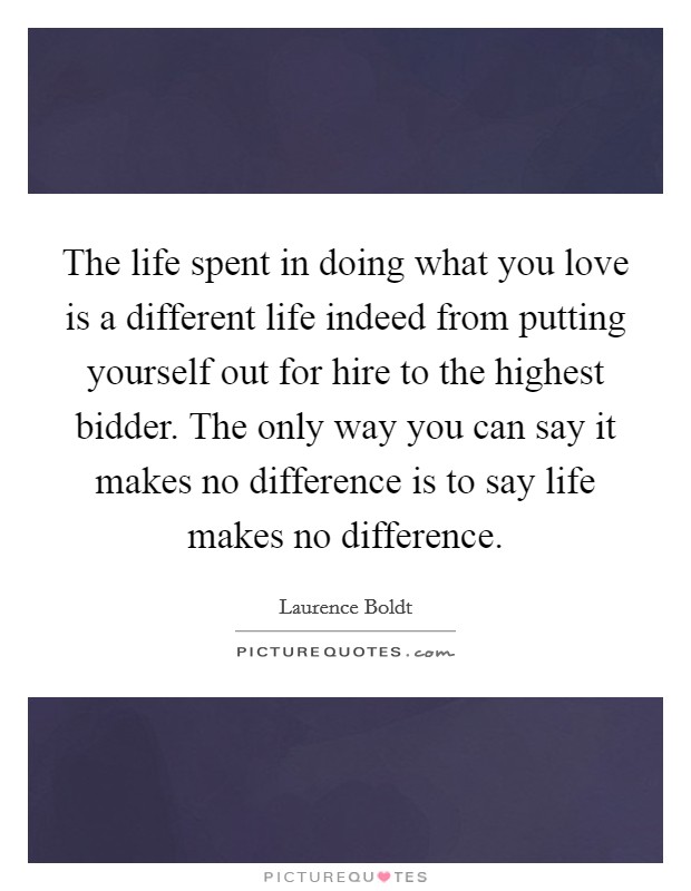 The life spent in doing what you love is a different life indeed from putting yourself out for hire to the highest bidder. The only way you can say it makes no difference is to say life makes no difference. Picture Quote #1