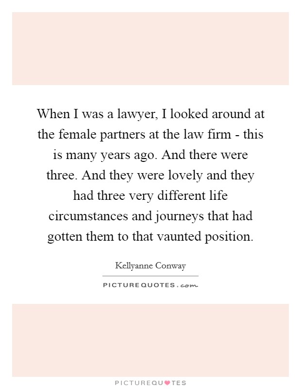 When I was a lawyer, I looked around at the female partners at the law firm - this is many years ago. And there were three. And they were lovely and they had three very different life circumstances and journeys that had gotten them to that vaunted position. Picture Quote #1