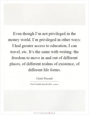 Even though I’m not privileged in the money world, I’m privileged in other ways: I had greater access to education, I can travel, etc. It’s the same with writing: the freedom to move in and out of different places, of different realms of existence, of different life forms Picture Quote #1