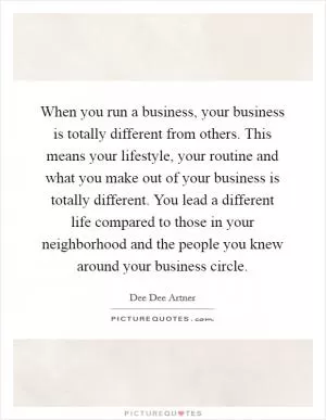 When you run a business, your business is totally different from others. This means your lifestyle, your routine and what you make out of your business is totally different. You lead a different life compared to those in your neighborhood and the people you knew around your business circle Picture Quote #1