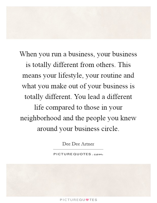 When you run a business, your business is totally different from others. This means your lifestyle, your routine and what you make out of your business is totally different. You lead a different life compared to those in your neighborhood and the people you knew around your business circle. Picture Quote #1