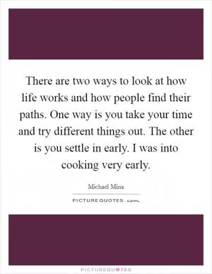 There are two ways to look at how life works and how people find their paths. One way is you take your time and try different things out. The other is you settle in early. I was into cooking very early Picture Quote #1