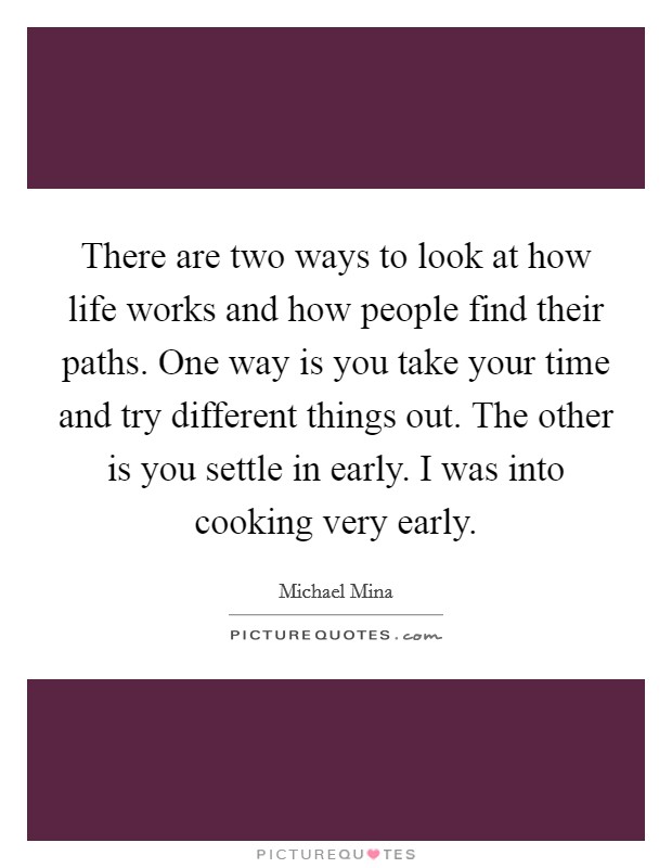 There are two ways to look at how life works and how people find their paths. One way is you take your time and try different things out. The other is you settle in early. I was into cooking very early. Picture Quote #1