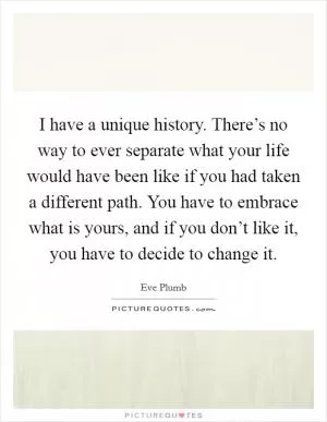 I have a unique history. There’s no way to ever separate what your life would have been like if you had taken a different path. You have to embrace what is yours, and if you don’t like it, you have to decide to change it Picture Quote #1