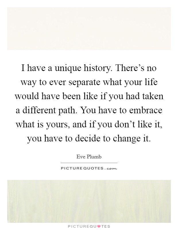 I have a unique history. There's no way to ever separate what your life would have been like if you had taken a different path. You have to embrace what is yours, and if you don't like it, you have to decide to change it. Picture Quote #1