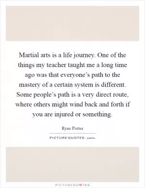 Martial arts is a life journey. One of the things my teacher taught me a long time ago was that everyone’s path to the mastery of a certain system is different. Some people’s path is a very direct route, where others might wind back and forth if you are injured or something Picture Quote #1