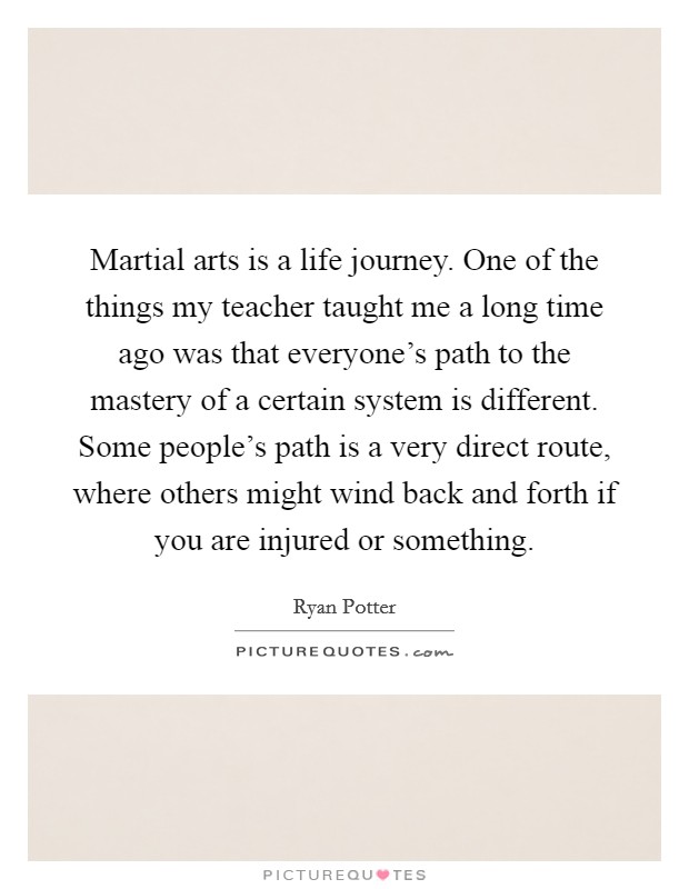 Martial arts is a life journey. One of the things my teacher taught me a long time ago was that everyone's path to the mastery of a certain system is different. Some people's path is a very direct route, where others might wind back and forth if you are injured or something. Picture Quote #1