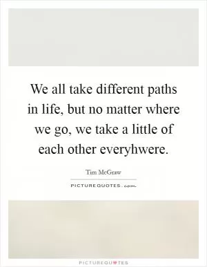 We all take different paths in life, but no matter where we go, we take a little of each other everyhwere Picture Quote #1
