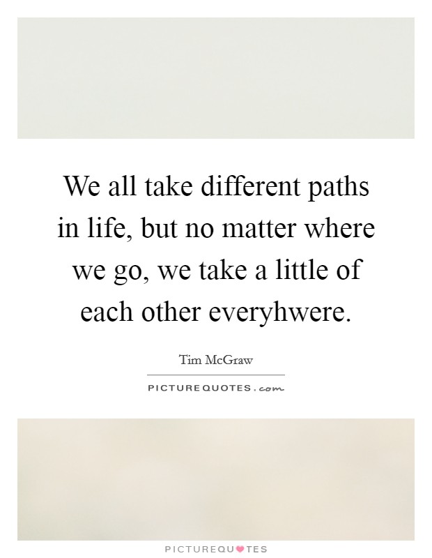 We all take different paths in life, but no matter where we go, we take a little of each other everyhwere. Picture Quote #1