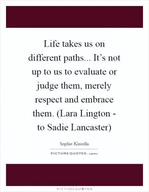 Life takes us on different paths... It’s not up to us to evaluate or judge them, merely respect and embrace them. (Lara Lington - to Sadie Lancaster) Picture Quote #1