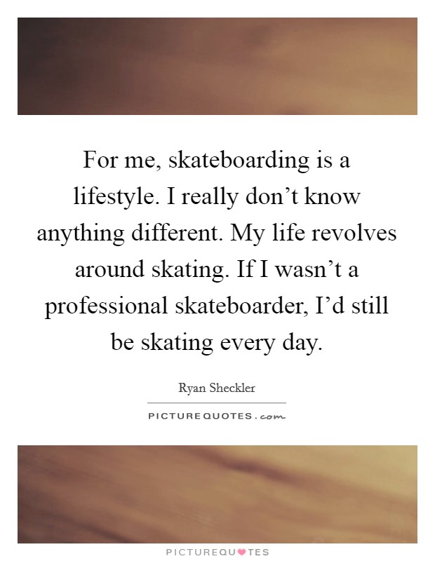For me, skateboarding is a lifestyle. I really don't know anything different. My life revolves around skating. If I wasn't a professional skateboarder, I'd still be skating every day. Picture Quote #1