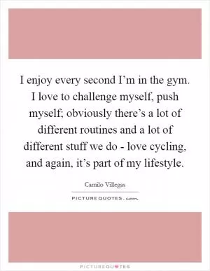 I enjoy every second I’m in the gym. I love to challenge myself, push myself; obviously there’s a lot of different routines and a lot of different stuff we do - love cycling, and again, it’s part of my lifestyle Picture Quote #1