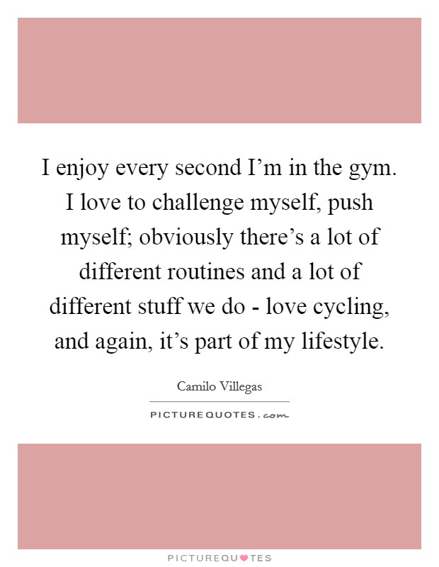 I enjoy every second I'm in the gym. I love to challenge myself, push myself; obviously there's a lot of different routines and a lot of different stuff we do - love cycling, and again, it's part of my lifestyle. Picture Quote #1