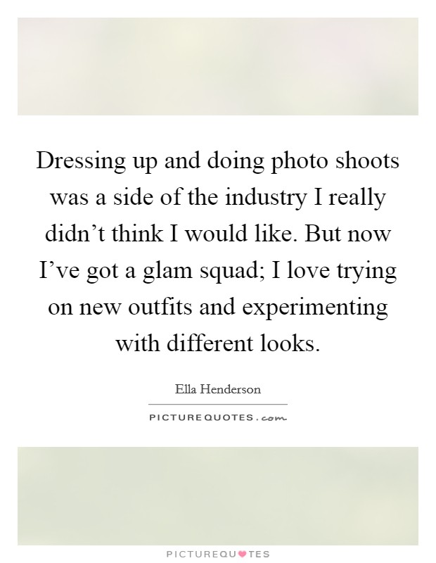 Dressing up and doing photo shoots was a side of the industry I really didn't think I would like. But now I've got a glam squad; I love trying on new outfits and experimenting with different looks. Picture Quote #1