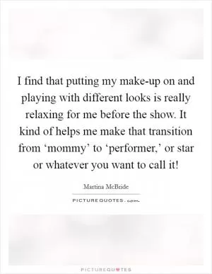 I find that putting my make-up on and playing with different looks is really relaxing for me before the show. It kind of helps me make that transition from ‘mommy’ to ‘performer,’ or star or whatever you want to call it! Picture Quote #1