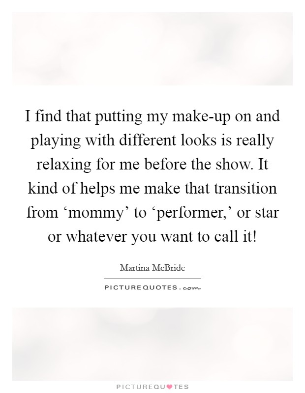 I find that putting my make-up on and playing with different looks is really relaxing for me before the show. It kind of helps me make that transition from ‘mommy' to ‘performer,' or star or whatever you want to call it! Picture Quote #1