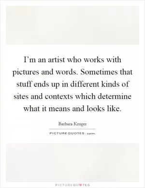 I’m an artist who works with pictures and words. Sometimes that stuff ends up in different kinds of sites and contexts which determine what it means and looks like Picture Quote #1