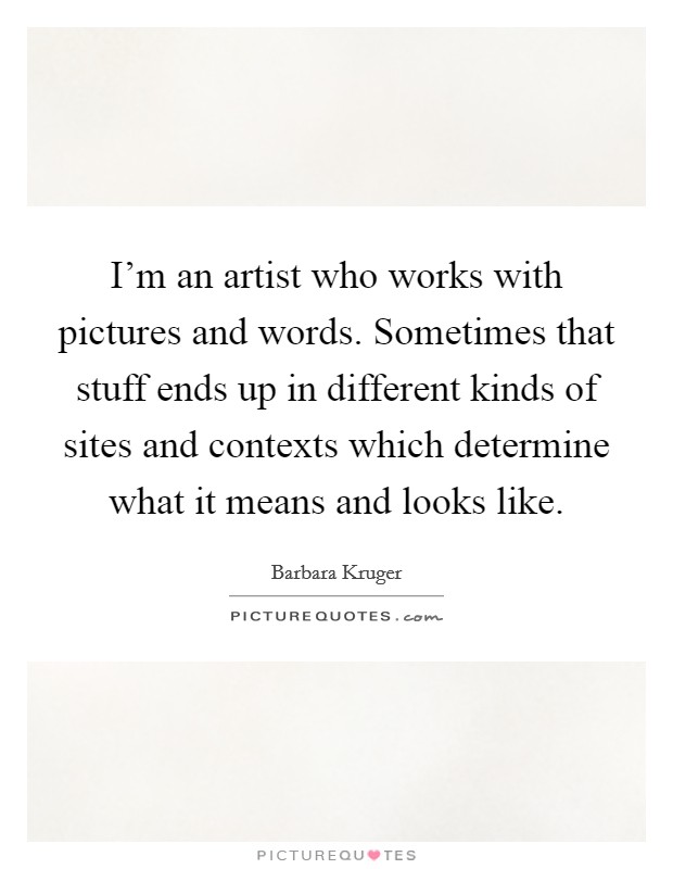 I'm an artist who works with pictures and words. Sometimes that stuff ends up in different kinds of sites and contexts which determine what it means and looks like. Picture Quote #1