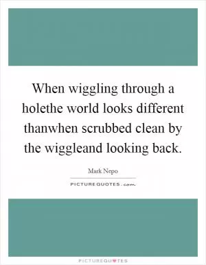 When wiggling through a holethe world looks different thanwhen scrubbed clean by the wiggleand looking back Picture Quote #1